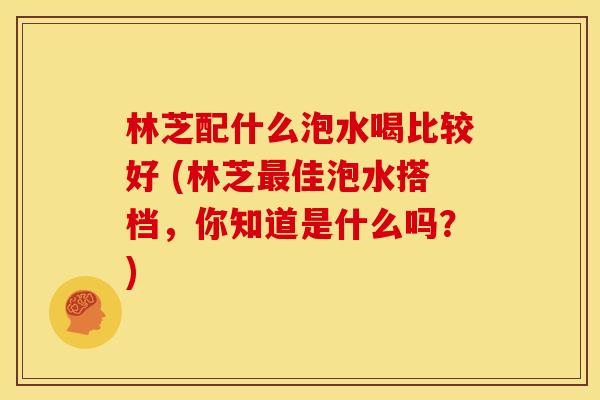 林芝配什么泡水喝比较好 (林芝佳泡水搭档,你知道是什么吗?) 林芝配什么泡水喝比较好 (林芝佳泡水搭档,你知道是什么吗?)