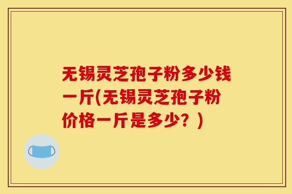 无锡灵芝孢子粉多少钱一斤(无锡灵芝孢子粉价格一斤是多少?) 无锡灵芝孢子粉多少钱一斤(无锡灵芝孢子粉价格一斤是多少?)