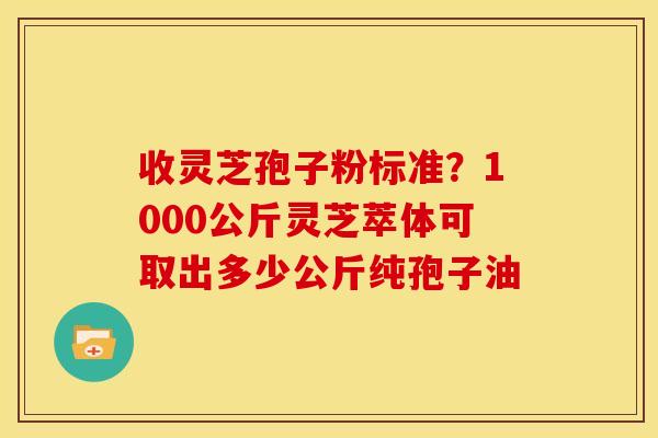 收灵芝孢子粉标准？1000公斤灵芝萃体可取出多少公斤纯孢子油