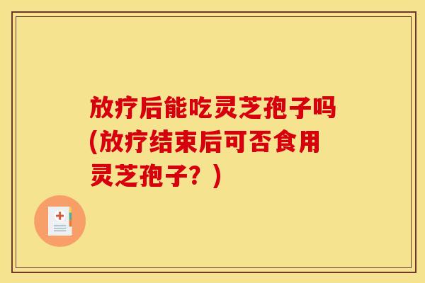后能吃灵芝孢子吗(结束后可否食用灵芝孢子?) 后能吃灵芝孢子吗(结束后可否食用灵芝孢子?)
