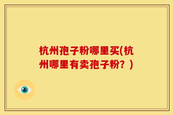 杭州孢子粉哪里买(杭州哪里有卖孢子粉?) 杭州孢子粉哪里买(杭州哪里有卖孢子粉?)