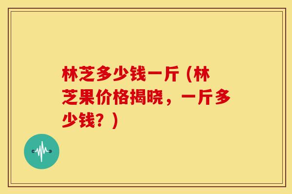 林芝多少钱一斤 (林芝果价格揭晓,一斤多少钱?) 林芝多少钱一斤 (林芝果价格揭晓,一斤多少钱?)