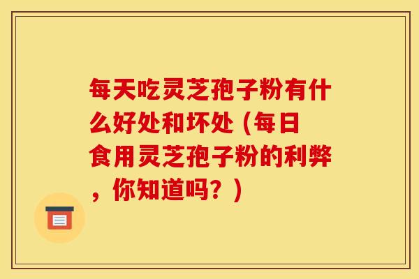 每天吃灵芝孢子粉有什么好处和坏处 (每日食用灵芝孢子粉的利弊,你知道吗?) 每天吃灵芝孢子粉有什么好处和坏处 (每日食用灵芝孢子粉的利弊,你知道吗?)