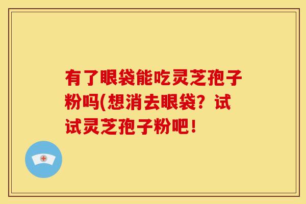 有了眼袋能吃灵芝孢子粉吗(想消去眼袋？试试灵芝孢子粉吧！