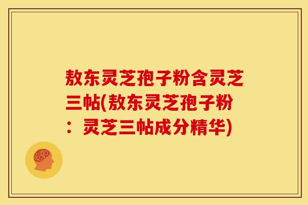 敖东灵芝孢子粉含灵芝三帖(敖东灵芝孢子粉:灵芝三帖成分精华) 敖东灵芝孢子粉含灵芝三帖(敖东灵芝孢子粉:灵芝三帖成分精华)