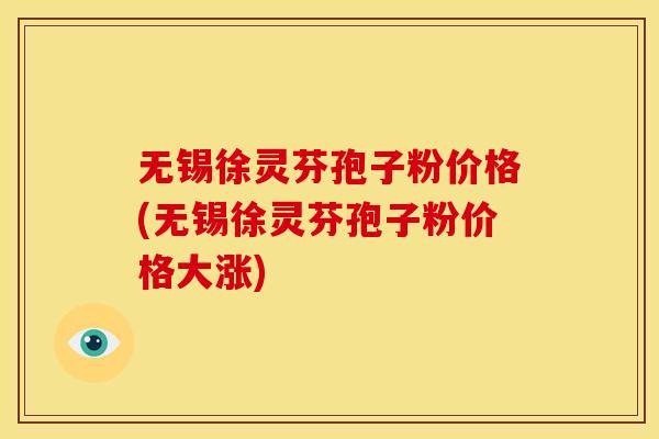 无锡徐灵芬孢子粉价格(无锡徐灵芬孢子粉价格大涨) 无锡徐灵芬孢子粉价格(无锡徐灵芬孢子粉价格大涨)