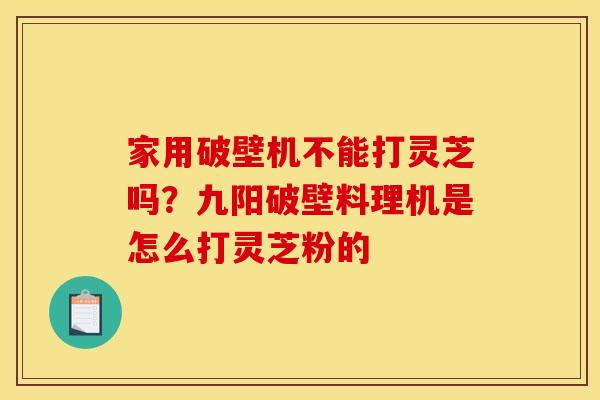 家用破壁机不能打灵芝吗?九阳破壁料理机是怎么打灵芝粉的 家用破壁机不能打灵芝吗?九阳破壁料理机是怎么打灵芝粉的