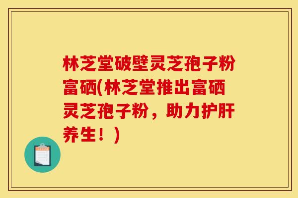林芝堂破壁灵芝孢子粉富硒(林芝堂推出富硒灵芝孢子粉，助力养生！)