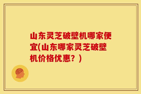山东灵芝破壁机哪家便宜(山东哪家灵芝破壁机价格优惠?) 山东灵芝破壁机哪家便宜(山东哪家灵芝破壁机价格优惠?)