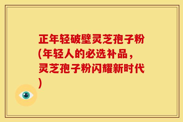 正年轻破壁灵芝孢子粉(年轻人的必选补品,灵芝孢子粉闪耀新时代) 正年轻破壁灵芝孢子粉(年轻人的必选补品,灵芝孢子粉闪耀新时代)