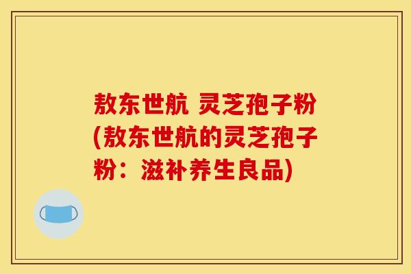 敖东世航 灵芝孢子粉(敖东世航的灵芝孢子粉:滋补养生良品) 敖东世航 灵芝孢子粉(敖东世航的灵芝孢子粉:滋补养生良品)
