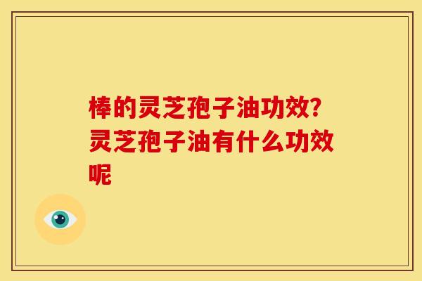 棒的灵芝孢子油功效?灵芝孢子油有什么功效呢 棒的灵芝孢子油功效?灵芝孢子油有什么功效呢