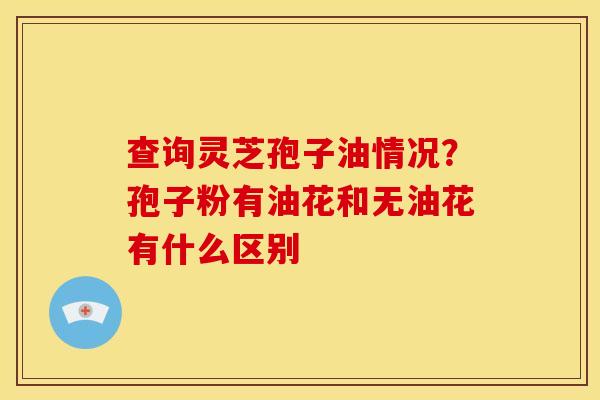 查询灵芝孢子油情况?孢子粉有油花和无油花有什么区别 查询灵芝孢子油情况?孢子粉有油花和无油花有什么区别