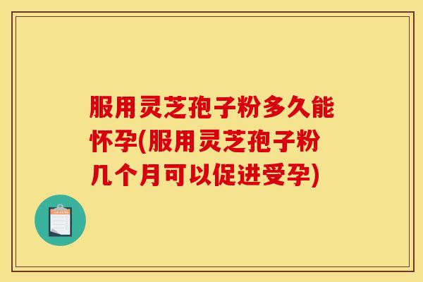 服用灵芝孢子粉多久能怀孕(服用灵芝孢子粉几个月可以促进受孕) 服用灵芝孢子粉多久能怀孕(服用灵芝孢子粉几个月可以促进受孕)