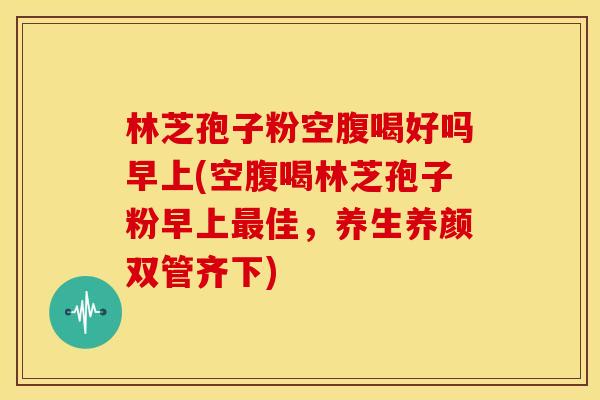 林芝孢子粉空腹喝好吗早上(空腹喝林芝孢子粉早上佳,养生养颜双管齐下) 林芝孢子粉空腹喝好吗早上(空腹喝林芝孢子粉早上佳,养生养颜双管齐下)