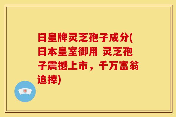 日皇牌灵芝孢子成分(日本皇室御用 灵芝孢子震撼上市,千万富翁追捧) 日皇牌灵芝孢子成分(日本皇室御用 灵芝孢子震撼上市,千万富翁追捧)