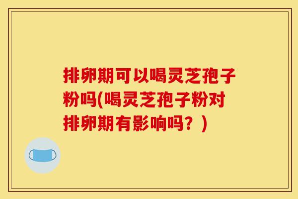 排卵期可以喝灵芝孢子粉吗(喝灵芝孢子粉对排卵期有影响吗?) 排卵期可以喝灵芝孢子粉吗(喝灵芝孢子粉对排卵期有影响吗?)