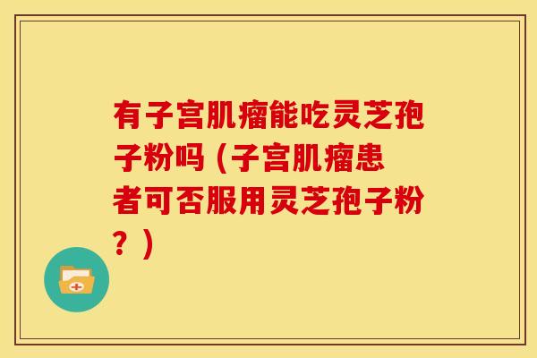 有子宫能吃灵芝孢子粉吗 (子宫患者可否服用灵芝孢子粉?) 有子宫能吃灵芝孢子粉吗 (子宫患者可否服用灵芝孢子粉?)