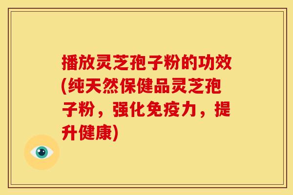 播放灵芝孢子粉的功效(纯天然保健品灵芝孢子粉，强化免疫力，提升健康)