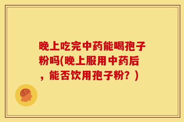 晚上吃完能喝孢子粉吗(晚上服用后,能否饮用孢子粉?) 晚上吃完能喝孢子粉吗(晚上服用后,能否饮用孢子粉?)