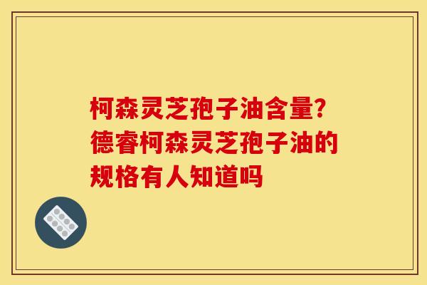 柯森灵芝孢子油含量？德睿柯森灵芝孢子油的规格有人知道吗
