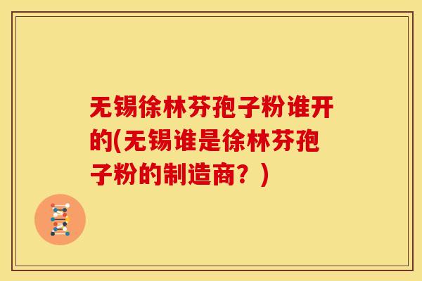 无锡徐林芬孢子粉谁开的(无锡谁是徐林芬孢子粉的制造商?) 无锡徐林芬孢子粉谁开的(无锡谁是徐林芬孢子粉的制造商?)