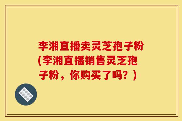 李湘直播卖灵芝孢子粉(李湘直播销售灵芝孢子粉,你购买了吗?) 李湘直播卖灵芝孢子粉(李湘直播销售灵芝孢子粉,你购买了吗?)