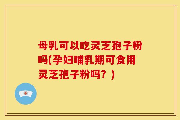 母乳可以吃灵芝孢子粉吗(孕妇哺乳期可食用灵芝孢子粉吗？)