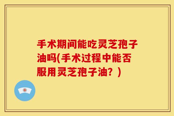 手术期间能吃灵芝孢子油吗(手术过程中能否服用灵芝孢子油?) 手术期间能吃灵芝孢子油吗(手术过程中能否服用灵芝孢子油?)