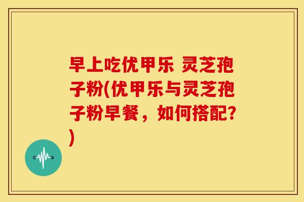 早上吃优甲乐 灵芝孢子粉(优甲乐与灵芝孢子粉早餐，如何搭配？)