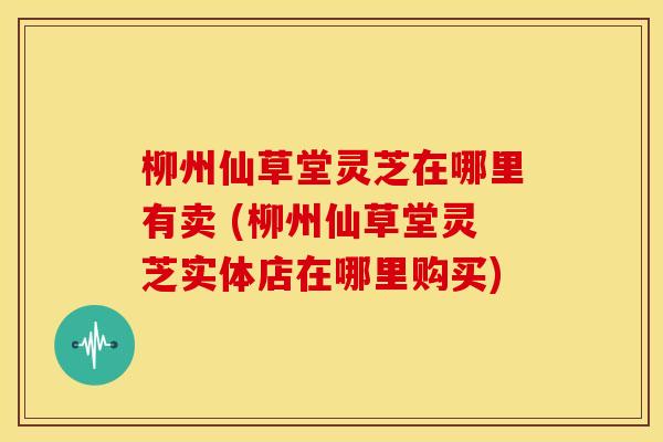 柳州仙草堂灵芝在哪里有卖 (柳州仙草堂灵芝实体店在哪里购买)