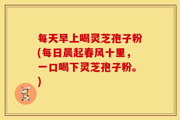 每天早上喝灵芝孢子粉(每日晨起春风十里,一口喝下灵芝孢子粉。) 每天早上喝灵芝孢子粉(每日晨起春风十里,一口喝下灵芝孢子粉。)