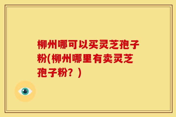柳州哪可以买灵芝孢子粉(柳州哪里有卖灵芝孢子粉?) 柳州哪可以买灵芝孢子粉(柳州哪里有卖灵芝孢子粉?)