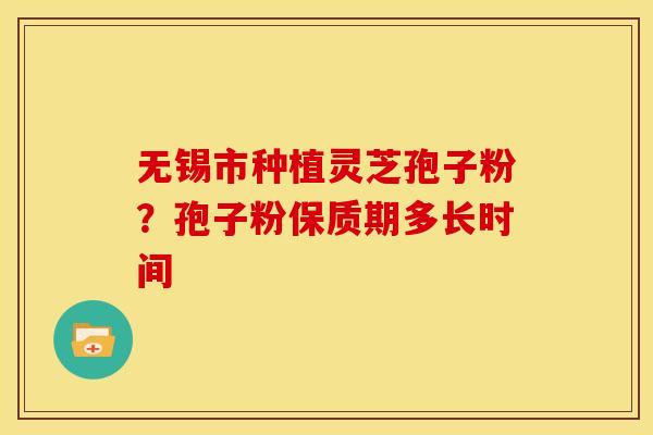 无锡市种植灵芝孢子粉?孢子粉保质期多长时间 无锡市种植灵芝孢子粉?孢子粉保质期多长时间
