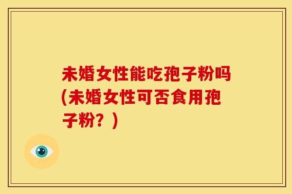 未婚女性能吃孢子粉吗(未婚女性可否食用孢子粉?) 未婚女性能吃孢子粉吗(未婚女性可否食用孢子粉?)