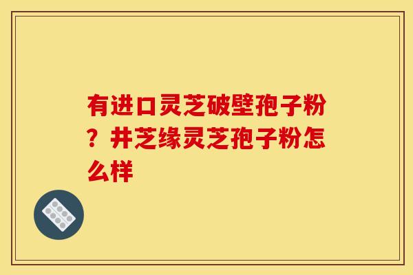 有进口灵芝破壁孢子粉?井芝缘灵芝孢子粉怎么样 有进口灵芝破壁孢子粉?井芝缘灵芝孢子粉怎么样