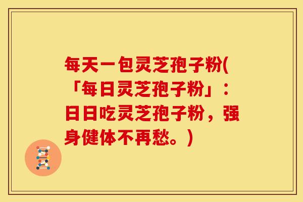 每天一包灵芝孢子粉(「每日灵芝孢子粉」：日日吃灵芝孢子粉，强身健体不再愁。)
