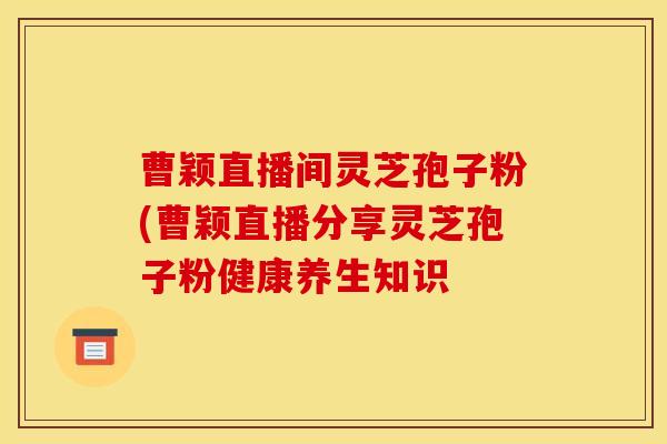 曹颖直播间灵芝孢子粉(曹颖直播分享灵芝孢子粉健康养生知识