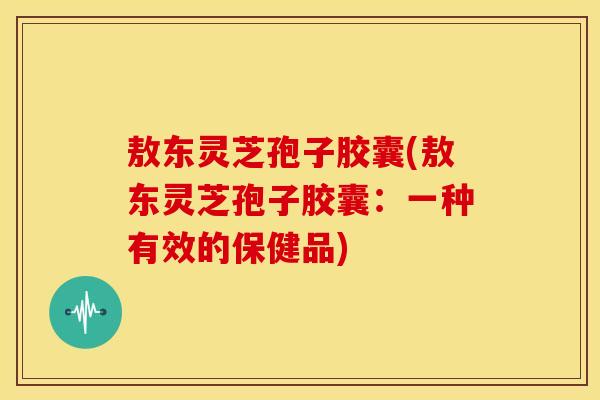 敖东灵芝孢子胶囊(敖东灵芝孢子胶囊:一种有效的保健品) 敖东灵芝孢子胶囊(敖东灵芝孢子胶囊:一种有效的保健品)