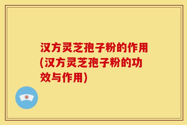 汉方灵芝孢子粉的作用(汉方灵芝孢子粉的功效与作用)