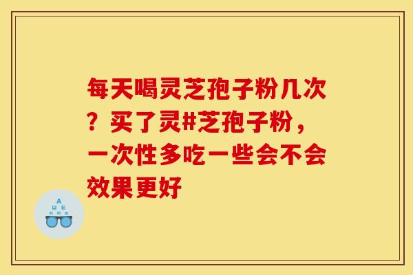每天喝灵芝孢子粉几次?买了灵#芝孢子粉,一次性多吃一些会不会效果更好 每天喝灵芝孢子粉几次?买了灵#芝孢子粉,一次性多吃一些会不会效果更好