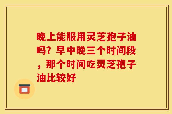 晚上能服用灵芝孢子油吗?早中晚三个时间段,那个时间吃灵芝孢子油比较好 晚上能服用灵芝孢子油吗?早中晚三个时间段,那个时间吃灵芝孢子油比较好
