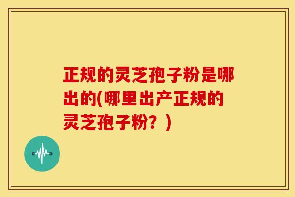 正规的灵芝孢子粉是哪出的(哪里出产正规的灵芝孢子粉?) 正规的灵芝孢子粉是哪出的(哪里出产正规的灵芝孢子粉?)