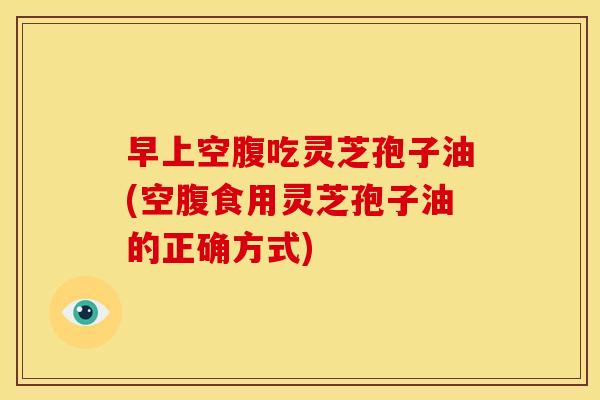 早上空腹吃灵芝孢子油(空腹食用灵芝孢子油的正确方式) 早上空腹吃灵芝孢子油(空腹食用灵芝孢子油的正确方式)
