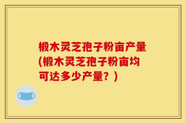 椴木灵芝孢子粉亩产量(椴木灵芝孢子粉亩均可达多少产量?) 椴木灵芝孢子粉亩产量(椴木灵芝孢子粉亩均可达多少产量?)
