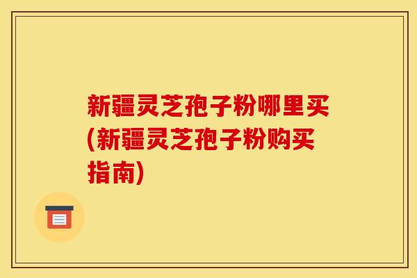 新疆灵芝孢子粉哪里买(新疆灵芝孢子粉购买指南) 新疆灵芝孢子粉哪里买(新疆灵芝孢子粉购买指南)