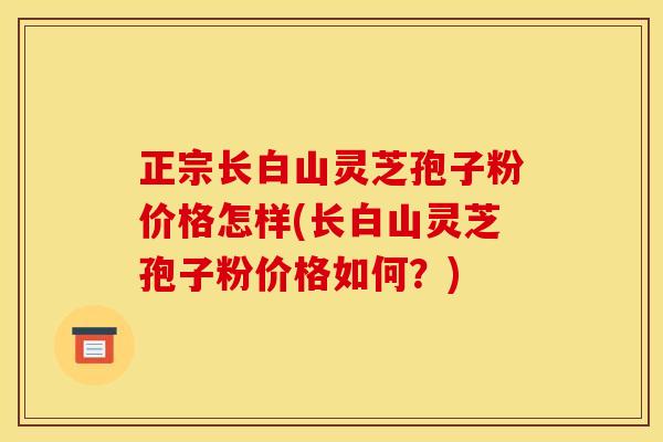 正宗长白山灵芝孢子粉价格怎样(长白山灵芝孢子粉价格如何?) 正宗长白山灵芝孢子粉价格怎样(长白山灵芝孢子粉价格如何?)
