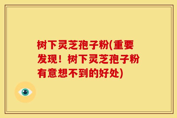 树下灵芝孢子粉(重要发现!树下灵芝孢子粉有意想不到的好处) 树下灵芝孢子粉(重要发现!树下灵芝孢子粉有意想不到的好处)