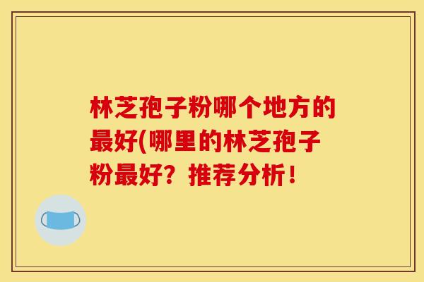林芝孢子粉哪个地方的好(哪里的林芝孢子粉好?推荐分析! 林芝孢子粉哪个地方的好(哪里的林芝孢子粉好?推荐分析!