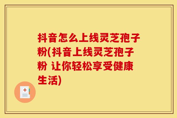 抖音怎么上线灵芝孢子粉(抖音上线灵芝孢子粉 让你轻松享受健康生活) 抖音怎么上线灵芝孢子粉(抖音上线灵芝孢子粉 让你轻松享受健康生活)